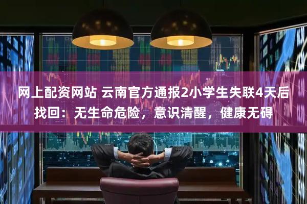 网上配资网站 云南官方通报2小学生失联4天后找回：无生命危险，意识清醒，健康无碍