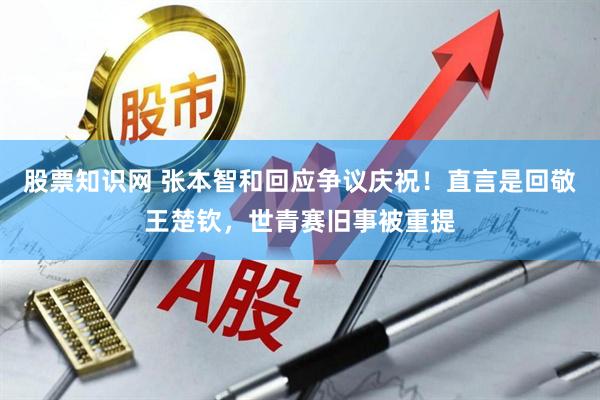 股票知识网 张本智和回应争议庆祝！直言是回敬王楚钦，世青赛旧事被重提