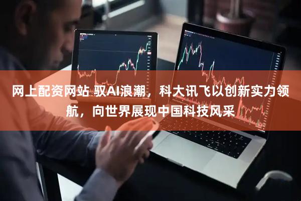 网上配资网站 驭AI浪潮，科大讯飞以创新实力领航，向世界展现中国科技风采