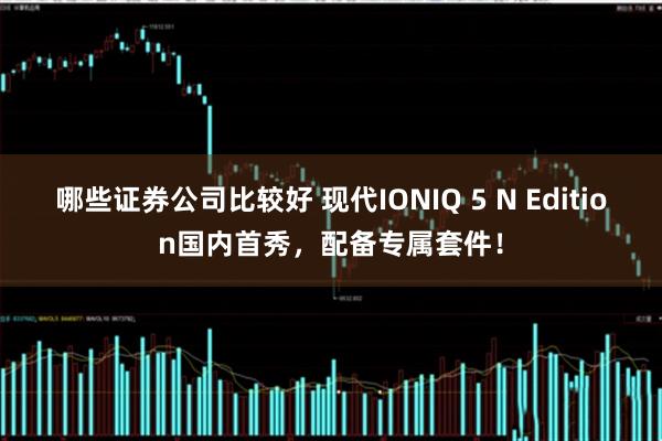 哪些证券公司比较好 现代IONIQ 5 N Edition国内首秀，配备专属套件！