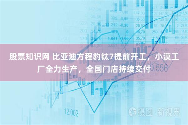 股票知识网 比亚迪方程豹钛7提前开工，小漠工厂全力生产，全国门店持续交付