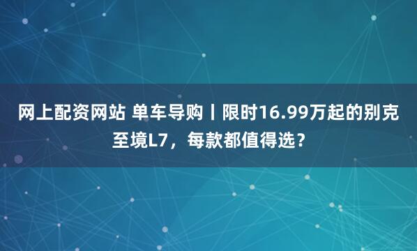 网上配资网站 单车导购丨限时16.99万起的别克至境L7，每款都值得选？