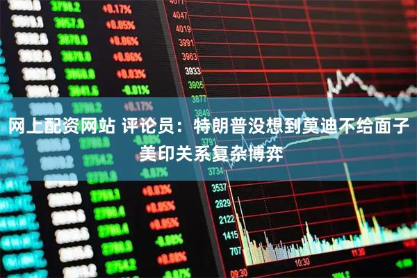 网上配资网站 评论员：特朗普没想到莫迪不给面子 美印关系复杂博弈