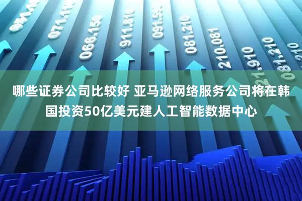 哪些证券公司比较好 亚马逊网络服务公司将在韩国投资50亿美元建人工智能数据中心
