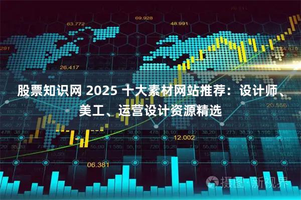 股票知识网 2025 十大素材网站推荐：设计师、美工、运营设计资源精选