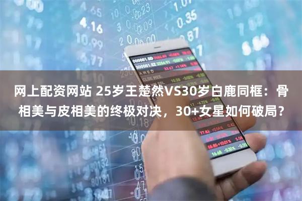 网上配资网站 25岁王楚然VS30岁白鹿同框：骨相美与皮相美的终极对决，30+女星如何破局？