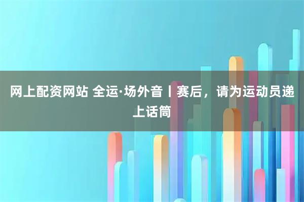 网上配资网站 全运·场外音丨赛后，请为运动员递上话筒