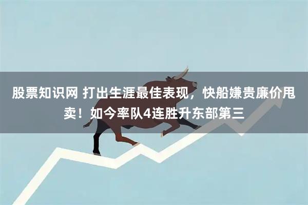 股票知识网 打出生涯最佳表现，快船嫌贵廉价甩卖！如今率队4连胜升东部第三