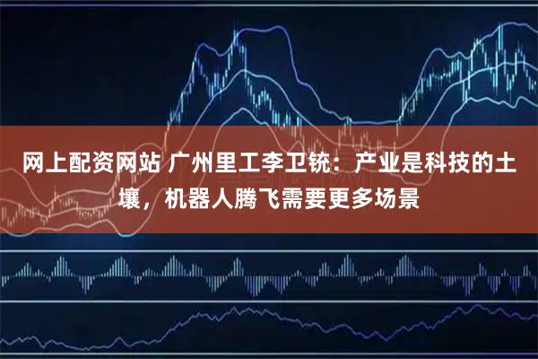 网上配资网站 广州里工李卫铳：产业是科技的土壤，机器人腾飞需要更多场景