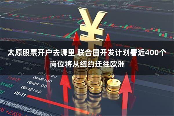 太原股票开户去哪里 联合国开发计划署近400个岗位将从纽约迁往欧洲