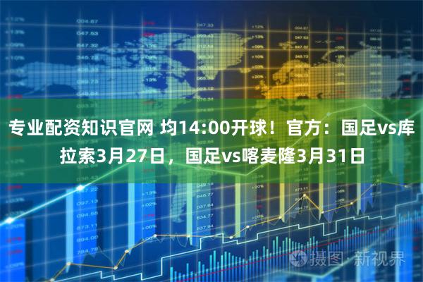 专业配资知识官网 均14:00开球！官方：国足vs库拉索3月27日，国足vs喀麦隆3月31日