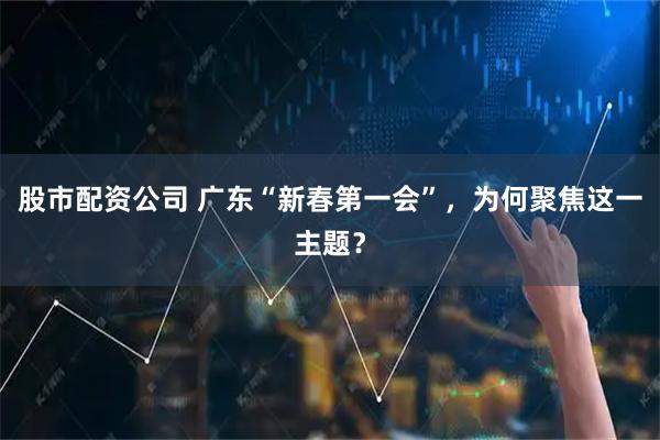 股市配资公司 广东“新春第一会”，为何聚焦这一主题？