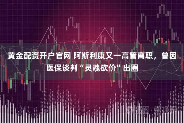 黄金配资开户官网 阿斯利康又一高管离职，曾因医保谈判“灵魂砍价”出圈