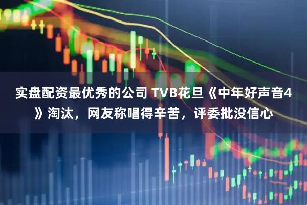 实盘配资最优秀的公司 TVB花旦《中年好声音4》淘汰，网友称唱得辛苦，评委批没信心