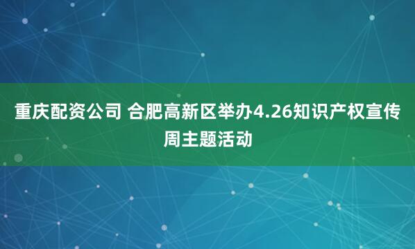 重庆配资公司 合肥高新区举办4.26知识产权宣传周主题活动