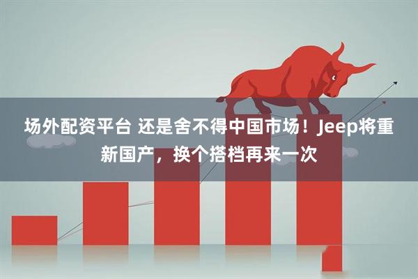 场外配资平台 还是舍不得中国市场！Jeep将重新国产，换个搭档再来一次