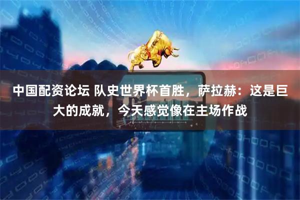 中国配资论坛 队史世界杯首胜，萨拉赫：这是巨大的成就，今天感觉像在主场作战
