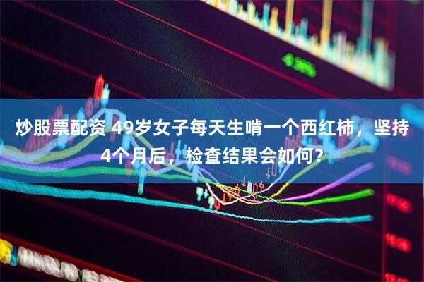 炒股票配资 49岁女子每天生啃一个西红柿，坚持4个月后，检查结果会如何？