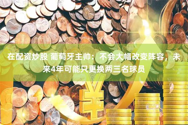 在配资炒股 葡萄牙主帅：不会大幅改变阵容，未来4年可能只更换两三名球员