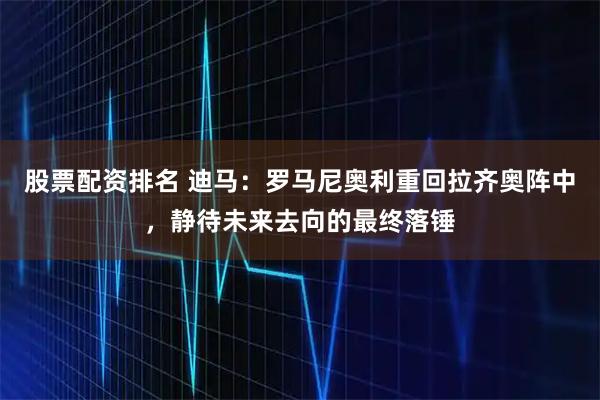 股票配资排名 迪马：罗马尼奥利重回拉齐奥阵中，静待未来去向的最终落锤