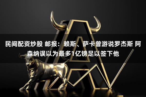 民间配资炒股 邮报：赖斯、萨卡曾游说罗杰斯 阿森纳误以为最多1亿镑足以签下他